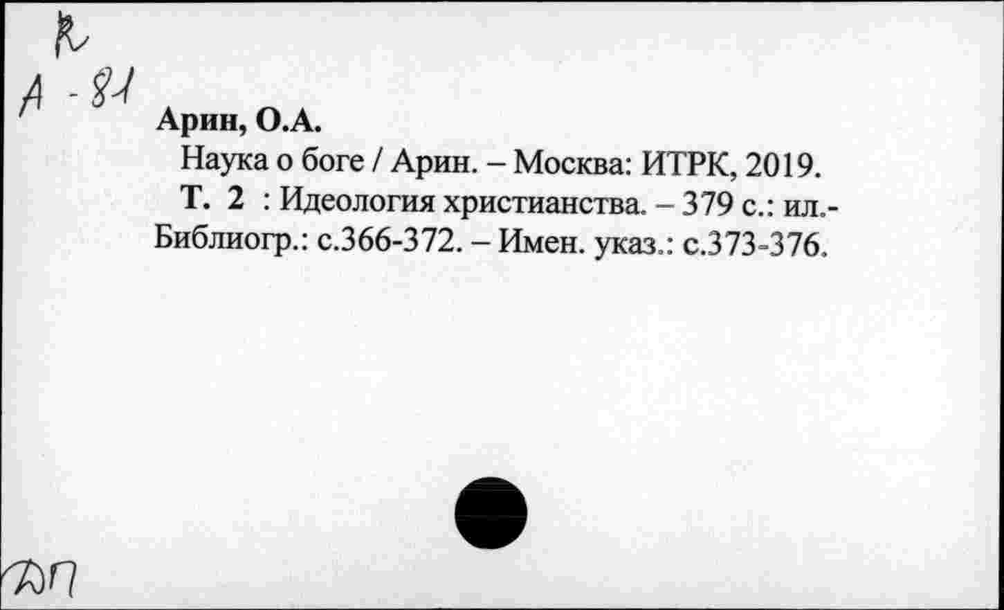 ﻿Арин, О.А.
Наука о боге / Арин. - Москва: ИТРК, 2019.
Т. 2 : Идеология христианства. - 379 с.: ил.-Библиогр.: с.366-372. - Имен, указ.: с.373-376.